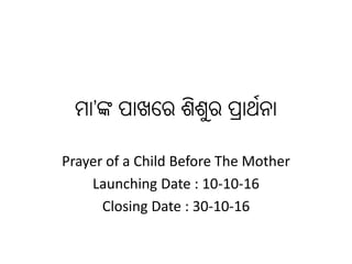 ମା’ଙ୍କ ପାଖରେ ଶିଶୁେ ପ୍ରାର୍ଥନା
Prayer of a Child Before The Mother
Launching Date : 10-10-16
Closing Date : 30-10-16
 