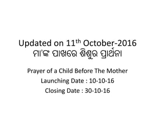 Updated on 11th October-2016
ମା’ଙ୍କ ପାଖରେ ଶିଶୁେ ପ୍ରାର୍ଥନା
Prayer of a Child Before The Mother
Launching Date : 10-10-16
Closing Date : 30-10-16
 