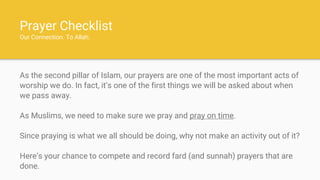 Prayer Checklist
Our Connection. To Allah.
As the second pillar of Islam, our prayers are one of the most important acts of
worship we do. In fact, it’s one of the first things we will be asked about when
we pass away.
As Muslims, we need to make sure we pray and pray on time.
Since praying is what we all should be doing, why not make an activity out of it?
Here’s your chance to compete and record fard (and sunnah) prayers that are
done.
 