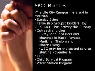 SBCC Ministies The Life City Campus, here and in Marikina Sunday School Fellowship Groups: Builders, Joy Club  MCF - has activity this Sunday Outreach churches Pray for our pastors and churches in Raois, Payatas, Marikina, Mindoro and Mandaluyong WBC-pray for the second service starting November 6. CDSP Child Survival Program Water Station Program 