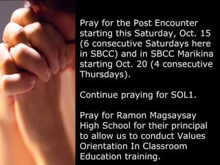 Pray for the Post Encounter starting this Saturday, Oct. 15 (6 consecutive Saturdays here in SBCC) and in SBCC Marikina starting Oct. 20 (4 consecutive Thursdays).  Continue praying for SOL1. Pray for Ramon Magsaysay High School for their principal to allow us to conduct Values Orientation In Classroom Education training. 
