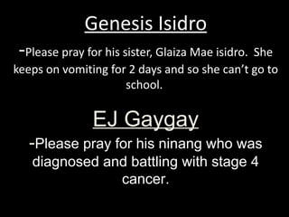 Genesis Isidro - Please pray for his sister, Glaiza Mae isidro.  She keeps on vomiting for 2 days and so she can’t go to school.  EJ Gaygay - Please pray for his ninang who was diagnosed and battling with stage 4 cancer. 
