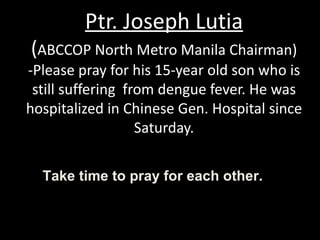 Ptr. Joseph Lutia ( ABCCOP North Metro Manila Chairman) -Please pray for his 15-year old son who is still suffering  from dengue fever. He was hospitalized in Chinese Gen. Hospital since Saturday. Take time to pray for each other.  