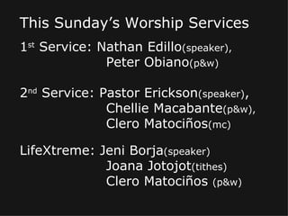 This Sunday’s Worship Services 1 st  Service: Nathan Edillo (speaker), Peter Obiano (p&w) 2 nd  Service: Pastor Erickson (speaker) , Chellie Macabante (p&w), Clero Matociños (mc) LifeXtreme: Jeni Borja (speaker) Joana Jotojot (tithes) Clero Matociños  (p&w) 