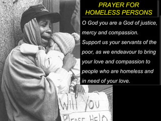 O God you are a God of justice, mercy and compassion. Support us your servants of the poor, as we endeavour to bring your love and compassion to people who are homeless and in need of your love. PRAYER FOR HOMELESS PERSONS 