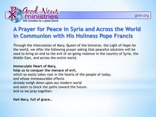 gnm.org
A Prayer for Peace in Syria and Across the World
in Communion with His Holiness Pope Francis
Through the intercession of Mary, Queen of the Universe, the Light of Hope for
the world, we offer the following prayer asking that peaceful solutions will be
used to bring an end to the evil of on-going violence in the country of Syria, the
Middle East, and across the entire world.
Immaculate Heart of Mary,
help us to conquer the menace of evil,
which so easily takes root in the hearts of the people of today,
and whose immeasurable effects
already weigh down upon our modern world
and seem to block the paths toward the future.
And so we pray together:
Hail Mary, full of grace…
 