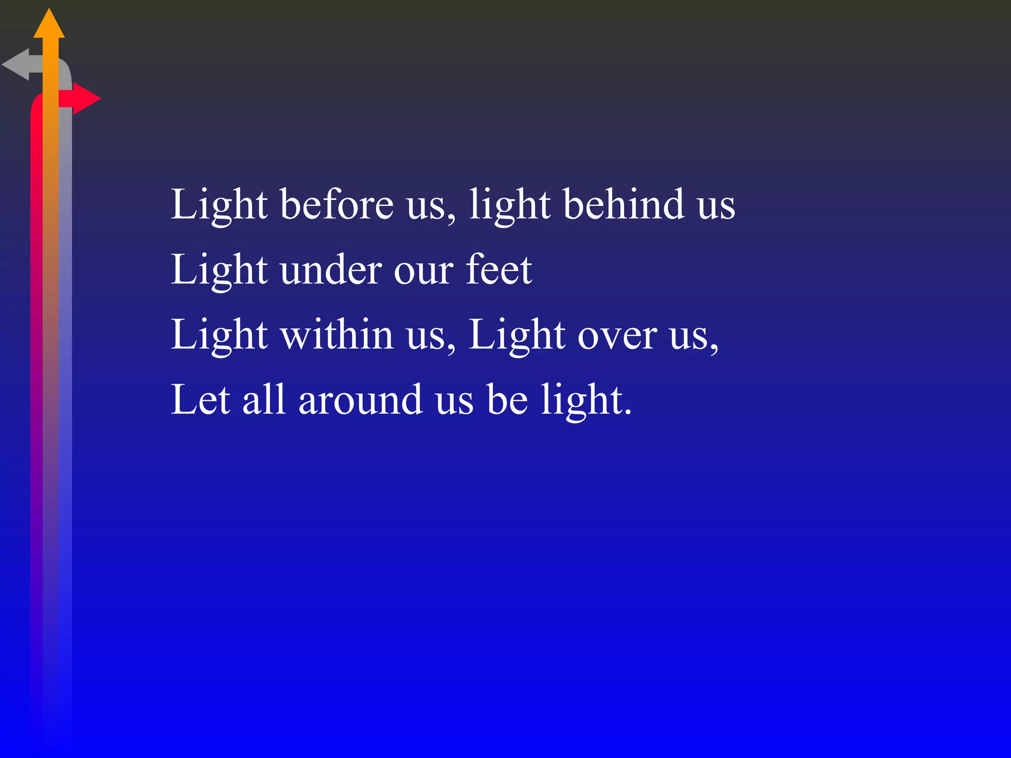 Light before us, light behind us Light under our feet Light within us, Light over us,  Let all around us be light. 