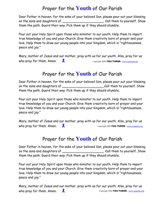 Prayer for the Youth of Our Parish   
Dear Father in heaven, for the sake of your beloved Son, please pour out your blessing 
on the sons and daughters of _____________________. Call them to yourself. Show 
them the path. Guard their way. Pick them up if they should stumble. 
Pour out your Holy Spirit upon those who minister to our youth. Help them to impart 
true knowledge of you and your Church. Give them creativity born of prayer and your 
love. Help them to draw our young people into your kingdom, which is “righteousness, 
peace and joy.” 
Mary, mother of Jesus and our mother, pray with us for our youth. Also, pray for us 
who pray for them. Amen. ! 
    
Copyright 2004 YOU TURNS - www.youturns.org  
Prayer for the Youth of Our Parish 
  
Dear Father in heaven, for the sake of your beloved Son, please pour out your blessing 
on the sons and daughters of _____________________.Call them to yourself. Show 
them the path. Guard their way. Pick them up if they should stumble. 
Pour out your Holy Spirit upon those who minister to our youth. Help them to impart 
true knowledge of you and your Church. Give them creativity born of prayer and your 
love. Help them to draw our young people into your kingdom, which is “righteousness, 
peace and joy.” 
Mary, mother of Jesus and our mother, pray with us for our youth. Also, pray for us 
who pray for them. Amen. !   
    
Copyright 2004 YOU TURNS - www.youturns.org 
Prayer for the Youth of Our Parish 
  
Dear Father in heaven, for the sake of your beloved Son, please pour out your blessing 
on the sons and daughters of _____________________. Call them to yourself. Show 
them the path. Guard their way. Pick them up if they should stumble. 
Pour out your Holy Spirit upon those who minister to our youth. Help them to impart 
true knowledge of you and your Church. Give them creativity born of prayer and your 
love. Help them to draw our young people into your kingdom, which is “righteousness, 
peace and joy.” 
Mary, mother of Jesus and our mother, pray with us for our youth. Also, pray for us 
who pray for them. Amen. !  
Copyright 2004 YOU TURNS - www.youturns.org 
