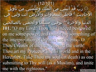 (12/101) ۞ رَبِّ قَدْ آتَيْتَنِي مِنَ الْمُلْكِ وَعَلَّمْتَنِي مِنْ تَأْوِيلِ الْأَحَادِيثِ ۚ فَاطِرَ السَّمَاوَاتِ وَالْأَرْضِ أنت وليي في الدنيا والآخرة ۖ  توفني مسلما وألحقني بالصالحين   101.  "O my Lord! Thou hast indeed bestowed on me some power, and taught me something of the interpretation of dreams and events,- O Thou Creator of the heavens and the earth! Thou art my Protector in this world and in the Hereafter. Take Thou my soul (at death) as one submitting to Thy will (as a Muslim), and unite me with the righteous."  