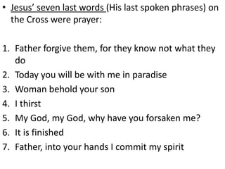 • Jesus’ seven last words (His last spoken phrases) on
the Cross were prayer:
1. Father forgive them, for they know not what they
do
2. Today you will be with me in paradise
3. Woman behold your son
4. I thirst
5. My God, my God, why have you forsaken me?
6. It is finished
7. Father, into your hands I commit my spirit
 