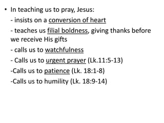 • In teaching us to pray, Jesus:
- insists on a conversion of heart
- teaches us filial boldness, giving thanks before
we receive His gifts
- calls us to watchfulness
- Calls us to urgent prayer (Lk.11:5-13)
-Calls us to patience (Lk. 18:1-8)
-Calls us to humility (Lk. 18:9-14)
 