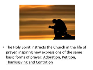 • The Holy Spirit instructs the Church in the life of
prayer, inspiring new expressions of the same
basic forms of prayer: Adoration, Petition,
Thanksgiving and Contrition
 