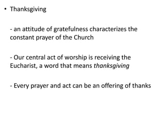 • Thanksgiving
- an attitude of gratefulness characterizes the
constant prayer of the Church
- Our central act of worship is receiving the
Eucharist, a word that means thanksgiving
- Every prayer and act can be an offering of thanks
 