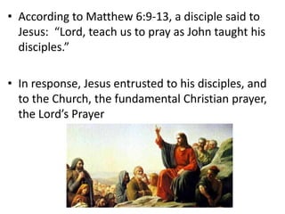 • According to Matthew 6:9-13, a disciple said to
Jesus: “Lord, teach us to pray as John taught his
disciples.”
• In response, Jesus entrusted to his disciples, and
to the Church, the fundamental Christian prayer,
the Lord’s Prayer
 