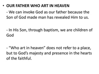 • OUR FATHER WHO ART IN HEAVEN
- We can invoke God as our father because the
Son of God made man has revealed Him to us.
- In His Son, through baptism, we are children of
God
- “Who art in heaven” does not refer to a place,
but to God’s majesty and presence in the hearts
of the faithful.
 