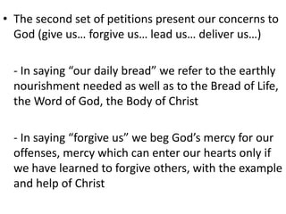 • The second set of petitions present our concerns to
God (give us… forgive us… lead us… deliver us…)
- In saying “our daily bread” we refer to the earthly
nourishment needed as well as to the Bread of Life,
the Word of God, the Body of Christ
- In saying “forgive us” we beg God’s mercy for our
offenses, mercy which can enter our hearts only if
we have learned to forgive others, with the example
and help of Christ
 