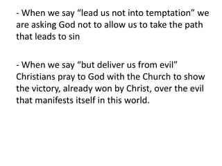 - When we say “lead us not into temptation” we
are asking God not to allow us to take the path
that leads to sin
- When we say “but deliver us from evil”
Christians pray to God with the Church to show
the victory, already won by Christ, over the evil
that manifests itself in this world.
 