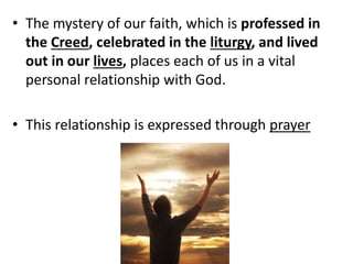• The mystery of our faith, which is professed in
the Creed, celebrated in the liturgy, and lived
out in our lives, places each of us in a vital
personal relationship with God.
• This relationship is expressed through prayer
 