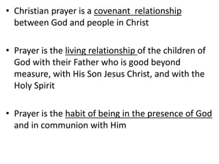 • Christian prayer is a covenant relationship
between God and people in Christ
• Prayer is the living relationship of the children of
God with their Father who is good beyond
measure, with His Son Jesus Christ, and with the
Holy Spirit
• Prayer is the habit of being in the presence of God
and in communion with Him
 