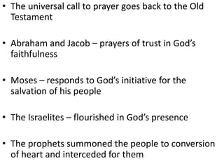 • The universal call to prayer goes back to the Old
Testament
• Abraham and Jacob – prayers of trust in God’s
faithfulness
• Moses – responds to God’s initiative for the
salvation of his people
• The Israelites – flourished in God’s presence
• The prophets summoned the people to conversion
of heart and interceded for them
 