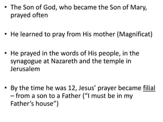 • The Son of God, who became the Son of Mary,
prayed often
• He learned to pray from His mother (Magnificat)
• He prayed in the words of His people, in the
synagogue at Nazareth and the temple in
Jerusalem
• By the time he was 12, Jesus’ prayer became filial
– from a son to a Father (“I must be in my
Father’s house”)
 