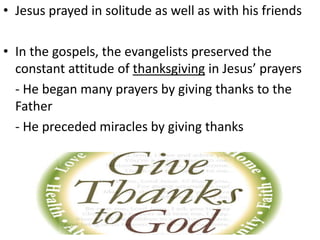 • Jesus prayed in solitude as well as with his friends
• In the gospels, the evangelists preserved the
constant attitude of thanksgiving in Jesus’ prayers
- He began many prayers by giving thanks to the
Father
- He preceded miracles by giving thanks
 