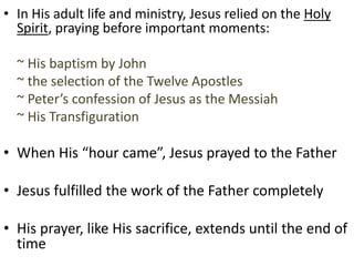 • In His adult life and ministry, Jesus relied on the Holy
Spirit, praying before important moments:
~ His baptism by John
~ the selection of the Twelve Apostles
~ Peter’s confession of Jesus as the Messiah
~ His Transfiguration
• When His “hour came”, Jesus prayed to the Father
• Jesus fulfilled the work of the Father completely
• His prayer, like His sacrifice, extends until the end of
time
 