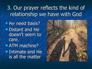 3. Our prayer reflects the kind of relationship we have with God Per  need basis? Distant and He doesn’t seem to care. ATM machine? Intimate and He is all the matter 