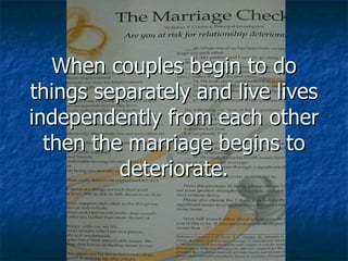 When couples begin to do things separately and live lives independently from each other then the marriage begins to deteriorate. 