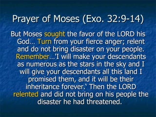 Prayer of Moses (Exo. 32:9-14) But Moses  sought  the favor of the LORD his God…  Turn  from your fierce anger; relent and do not bring disaster on your people.  Remember …'I will make your descendants as numerous as the stars in the sky and I will give your descendants all this land I promised them, and it will be their inheritance forever.‘ Then the LORD  relented  and did not bring on his people the disaster he had threatened.  