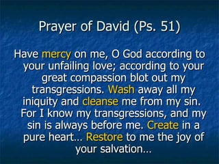 Prayer of David (Ps. 51) Have  mercy  on me, O God according to your unfailing love; according to your great compassion blot out my transgressions.  Wash  away all my iniquity and  cleanse  me from my sin.  For I know my transgressions, and my sin is always before me.  Create  in a pure heart…  Restore  to me the joy of your salvation… 