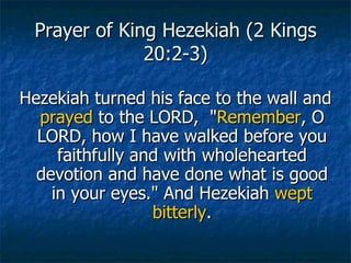 Prayer of King Hezekiah (2 Kings 20:2-3) Hezekiah turned his face to the wall and  prayed  to the LORD,  " Remember , O LORD, how I have walked before you faithfully and with wholehearted devotion and have done what is good in your eyes." And Hezekiah  wept   bitterly . 