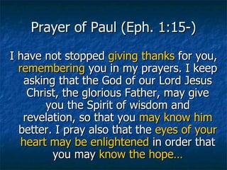 Prayer of Paul (Eph. 1:15-) I have not stopped  giving thanks  for you,  remembering  you in my prayers. I keep asking that the God of our Lord Jesus Christ, the glorious Father, may give you the Spirit of wisdom and revelation, so that you  may know him  better. I pray also that the  eyes of your heart may be enlightened  in order that you may  know the hope… 
