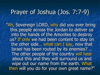 Prayer of Joshua (Jos. 7:7-9) " Ah , Sovereign LORD,  why  did you ever bring this people across the Jordan to deliver us into the hands of the Amorites to destroy us?  If only  we had been content to stay on the other side…  what can I say , now that Israel has been routed by its enemies? …The other people of the country  will hear  about this and they will surround us and wipe out our name from the earth.  What then  will you do for your own great name?" 