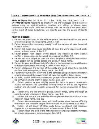 10
2025: The Landmark Year
DAY 5 WEDNESDAY 15 JANUARY 2025 NATIONS AND CONTINENTS
Bible TEXT(S): Mat. 24:78, Ps. 33:12, Isa. 14:26, Psa. 22:8, Joe 3:1-14
INTRODUCTION: According to prophesy, we are witnesses to the reality of
nations rising up against nations, troubles and killings in almost every
continents of the world. This will continue until the return of our Lord Jesus.
In the midst of these turbulence, we need to pray for the peace of God to
reign
PRAYER POINTS:
1. Father; we thank you for the relative peace that the nations of the world
are enjoying now in Jesus name. John. 14:27
2. Father, we pray for your peace to reign in all our nations, all over the world,
in Jesus name.
3. Father, let those who cause conflicts all over the world repent and seeks
peace, in Jesus name. 1 Tim 2:2
4. Father please raise peace loving people and nations to work against
conflicts, aggressions in the world, in Jesus name. Matt. 5:9
5. Father, let your people all over the world be peace loving citizens so that
your gospel can be spread across the globe, in Jesus name.
6. Father, let your word have it rightful place in the hearts of our world leaders
to foster world peace and unity in Jesus name. Prov 21:1.
7. Father, disappoint the devices of the crafty and don’t allow their hands to
perform their enterprise, in Jesus name. Job 5:12
8. Father by your mercy, intervene in the conflicts going on between terrorist
organizations and the government all over the world in Jesus name.
9. Oh Lord, prevail and silent all terrorist groups all over the world, let there
be confusion among them in Jesus name. Gen 11:7
10. Father, please by your mighty power let there be peace movements
across the nations and continents to bring about an end to the regime of
nuclear and chemical weapons designed for human destruction in Jesus
name.
11. Father, you are the prince of peace, king of kings, come and reign all
over the whole universe, in Jesus name. Isai. 9:6.
12. Father, the voice of the enemies will not prevail over your church in our
nation in Jesus name. Exo 5:2
13. Father; we come against every witchcraft power altars that are afflicting
the lives of the innocent people in our nations in Jesus name. Exo 34:13
14. Father, let all power of other gods being worshiped that represent
Dagon, in our nations be destroyed in Jesus name. I Sam 5:3-4
15. Father; let all the idols of the nations be confounded and let their images
be broken into pieces, in Jesus name. Jer. 50:2
 