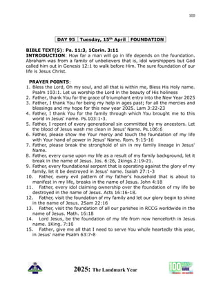 100
2025: The Landmark Year
DAY 95 Tuesday, 15th April FOUNDATION
BIBLE TEXT(S): Ps. 11:3, 1Corin. 3:11
INTRODUCTION: How far a man will go in life depends on the foundation.
Abraham was from a family of unbelievers that is, idol worshippers but God
called him out in Genesis 12:1 to walk before Him. The sure foundation of our
life is Jesus Christ.
PRAYER POINTS:
1. Bless the Lord, Oh my soul, and all that is within me, Bless His Holy name.
Psalm 103:1. Let us worship the Lord in the beauty of His holiness
2. Father, thank You for the grace of triumphant entry into the New Year 2025
3. Father, I thank You for being my help in ages past; for all the mercies and
blessings and my hope for this new year 2025. Lam 3:22-23
4. Father, I thank You for the family through which You brought me to this
world in Jesus' name. Ps.103:1-3.
5. Father, I repent of every generational sin committed by my ancestors. Let
the blood of Jesus wash me clean in Jesus' Name. Ps.106:6
6. Father, please show me Your mercy and touch the foundation of my life
with Your hand of power in Jesus' Name. Rom. 9:15-16
7. Father, please break the stronghold of sin in my family lineage in Jesus'
Name.
8. Father, every curse upon my life as a result of my family background, let it
break in the name of Jesus. Jos. 6:26, 2kings.2:19-21.
9. Father, every foundational serpent that is operating against the glory of my
family, let it be destroyed in Jesus' name. Isaiah 27:1-3
10. Father, every evil pattern of my father's household that is about to
manifest in my life, breaks in the name of Jesus. John 4:18
11. Father, every idol claiming ownership over the foundation of my life be
destroyed in the name of Jesus. Acts 16:16-18.
12. Father, visit the foundation of my family and let our glory begin to shine
in the name of Jesus. 2Sam 22:16
13. Father, visit the foundation of all our parishes in RCCG worldwide in the
name of Jesus. Math. 16:18
14. Lord Jesus, be the foundation of my life from now henceforth in Jesus
name. 1King. 7:10
15. Father, give me all that I need to serve You whole heartedly this year,
in Jesus' name Psalm 63:7-8
 