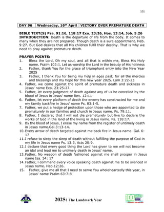 101
2025: The Landmark Year
DAY 96 Wednesday, 16th April VICTORY OVER PREMATURE DEATH
BIBLE TEXT(S) Psa. 91:16, 118:17 Exo. 23:26, Hos. 13:14, Job. 5:26
INTRODUCTION: Death is the departure of life from the body. It comes to
many when they are not prepared. Though death is a sure appointment. Heb.
9:27. But God desires that all His children fulfil their destiny. That is why we
need to pray against premature death.
PRAYER POINTS:
1. Bless the Lord, Oh my soul, and all that is within me, Bless His Holy
name. Psalm 103:1. Let us worship the Lord in the beauty of His holiness
2. Father, thank You for the grace of triumphant entry into the New Year
2025
3. Father, I thank You for being my help in ages past; for all the mercies
and blessings and my hope for this new year 2025. Lam 3:22-23
4. Father, we come against the spirit of premature death and sickness in
Jesus' name Exo. 23:25-27.
5. Father, let every judgment of death against any of us be cancelled by the
blood of Jesus in Jesus' name Rev. 12:11
6. Father, let every platform of death the enemy has constructed for me and
my family backfire in Jesus' name Ps. 83:1-5.
7. Father, we put a hedge of protection upon those who are appointed to die
prematurely in our families and church in Jesus name. Ps. 79:11.
8. Father, I declare; that l will not die prematurely but live to declare the
works of God in the land of the living in Jesus name. Ps. 118:17.
9. By the blood of Jesus, I erase my name from the register of untimely death
in Jesus name.Gal.3:13-14.
10.Every arrow of death targeted against me back fire in Jesus name. Gal. 6:
17
11.I refuse to sleep the sleep of death without fulfilling the purpose of God in
my life in Jesus name Ps. 13:3, Acts 20:9.
12.I declare that every good thing the Lord has given to me will not become
an idol and lead me to untimely death in Jesus' name.
13.Father, No weapon of death fashioned against me shall prosper in Jesus
name Isa. 54: 17
14.Father, l command every voice speaking death against me to be silenced in
Jesus name. Heb.12:26.
15. Father, give me all that I need to serve You wholeheartedly this year, in
Jesus' name Psalm 63:7-8
 