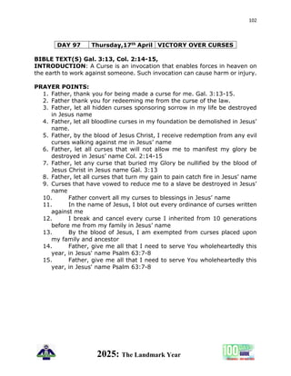 102
2025: The Landmark Year
DAY 97 Thursday,17th April VICTORY OVER CURSES
BIBLE TEXT(S) Gal. 3:13, Col. 2:14-15,
INTRODUCTION: A Curse is an invocation that enables forces in heaven on
the earth to work against someone. Such invocation can cause harm or injury.
PRAYER POINTS:
1. Father, thank you for being made a curse for me. Gal. 3:13-15.
2. Father thank you for redeeming me from the curse of the law.
3. Father, let all hidden curses sponsoring sorrow in my life be destroyed
in Jesus name
4. Father, let all bloodline curses in my foundation be demolished in Jesus’
name.
5. Father, by the blood of Jesus Christ, I receive redemption from any evil
curses walking against me in Jesus’ name
6. Father, let all curses that will not allow me to manifest my glory be
destroyed in Jesus’ name Col. 2:14-15
7. Father, let any curse that buried my Glory be nullified by the blood of
Jesus Christ in Jesus name Gal. 3:13
8. Father, let all curses that turn my gain to pain catch fire in Jesus’ name
9. Curses that have vowed to reduce me to a slave be destroyed in Jesus’
name
10. Father convert all my curses to blessings in Jesus’ name
11. In the name of Jesus, I blot out every ordinance of curses written
against me
12. I break and cancel every curse I inherited from 10 generations
before me from my family in Jesus’ name
13. By the blood of Jesus, I am exempted from curses placed upon
my family and ancestor
14. Father, give me all that I need to serve You wholeheartedly this
year, in Jesus' name Psalm 63:7-8
15. Father, give me all that I need to serve You wholeheartedly this
year, in Jesus' name Psalm 63:7-8
 