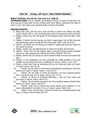 103
2025: The Landmark Year
DAY 98 Friday, 18th April HELP FROM TROUBLE
BIBLE TEXT(S): Act 26:22, Psa 121:1-2, 108:12
INTRODUCTION: Life is a battle. As children of God, in times of distress, the
only source of help that is sure comes only from above, because the help of
man is vain. For God is our present help in times of trouble
PRAYER POINTS:
1. Bless the Lord, Oh my soul, and all that is within me, Bless His Holy
name. Psalm 103:1. Let us worship the Lord in the beauty of His holiness
2. Father, thank You for the grace of triumphant entry into the New Year
2025
3. Father, I thank You for being my help in ages past; for all the mercies
and blessings and my hope for this new year 2025. Lam 3:22-23
4. Father, we thank You for being our helper in ages past and our hope for
the years to come.
5. Father, thank You for deliverance in times of trouble at all times
6. Father, thank You for the Instant help I receive at times when troubles
come my way unaware by calling the name “JESUS” Phil 2:9
7. Father, thank You for being my ever-present help in times of trouble Psa
46:1
8. Father, in my weakness, let Your strength be made perfect in me and
enable me to overcome every challenge in Jesus' name. 2 Cor 12:9
9. Father, when fear tries to overtake me, be my help and calm my heart
in Jesus' name. Isa 41:10
10. Father, be my help in moments of temptation and deliver me from
every evil snare in Jesus' name. 1 Cor 10:13
11. Father, be my help in times of sickness. Let Your healing power
flow in and through me in Jesus' name. Jer 17:14
12. Father, in times of financial difficulty, I ask for Your help and
provision in Jesus' name. Phil 4:19
13. Father, be my help and grant me Your perfect peace amidst life's
storms in Jesus' name. Isa 26:3
14. Father, help me to overcome every doubt and unbelief in my
heart. Strengthen my faith in You in Jesus' name. Mark 9:24
15. Father, give me all that I need to serve You wholeheartedly this
year, in Jesus' name Psalm 63:7-8
 