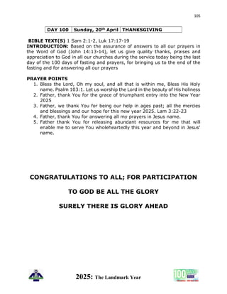 105
2025: The Landmark Year
DAY 100 Sunday, 20th April THANKSGIVING
BIBLE TEXT(S) 1 Sam 2:1-2, Luk 17:17-19
INTRODUCTION: Based on the assurance of answers to all our prayers in
the Word of God (John 14:13-14), let us give quality thanks, praises and
appreciation to God in all our churches during the service today being the last
day of the 100 days of fasting and prayers, for bringing us to the end of the
fasting and for answering all our prayers
PRAYER POINTS
1. Bless the Lord, Oh my soul, and all that is within me, Bless His Holy
name. Psalm 103:1. Let us worship the Lord in the beauty of His holiness
2. Father, thank You for the grace of triumphant entry into the New Year
2025
3. Father, we thank You for being our help in ages past; all the mercies
and blessings and our hope for this new year 2025. Lam 3:22-23
4. Father, thank You for answering all my prayers in Jesus name.
5. Father thank You for releasing abundant resources for me that will
enable me to serve You wholeheartedly this year and beyond in Jesus'
name.
CONGRATULATIONS TO ALL; FOR PARTICIPATION
TO GOD BE ALL THE GLORY
SURELY THERE IS GLORY AHEAD
 