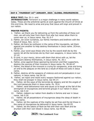 11
2025: The Landmark Year
DAY 6 THURSDAY 16TH JANUARY, 2025 GLOBAL INSURGENCES
BIBLE TEXT: Psa. 91:1- end
INTRODUCTION: Terrorism is a major challenge in many world nations
today. These are the antichrist spirits at work against the Church of Christ at
this end time. We need to arise and pray that Jesus will reign and prevail in
our nation.
PRAYER POINTS:
1. Father, we thank you for delivering us from the activities of these evil
men, we will only hear from them from afar but never allow them to
come near us, in Jesus name. Psa. 91:5-7
2. Father, we cover ourselves, our family members and brethren with the
blood of Jesus. Rev. 12:11
3. Father, let there be confusion in the camp of the insurgents, set them
against one another to help destroy themselves in Jesus name. 2Chron.
20:22-23
4. Father, your word says those who live by the sword shall die by the
sword, let all the terrorists die by their own weapons, in Jesus name. Ps.
37:15
5. O Lord, in your mercy, strive with them that strive with us, let the
destroyers destroy themselves, in Jesus name. Ps. 35:1
6. Father, arise against those sponsoring terrorism and their supporters,
destroy the sources of their incomes in Jesus name. Ps. 78:46-47
7. Father, the blood of the innocent is crying for vengeance, arise and bring
an end to the plaques on the land as a result of these evil acts in Jesus
name.
8. Father, destroy all the weapons of violence and evil perpetuators in our
nations, in Jesus name. Isa 54:16
9. Father, we reject and resist every weapon fashioned against our nation,
they shall not prosper in Jesus name. Isa 54:17.
10. Father, let the ways of the terrorists be slippery and let the angels of
the Lord persecute them in Jesus name. Ps. 35:6
11. Father; send deliverance now and cause us to laugh at the fall of the
strongman of insurgences and terrorist groups in our nation in Jesus
name. Job 5:22
12. Father, redeem our nation from deaths in famine and war in Jesus
name. Job 5:20
13. Father, let all perpetrators of insurgences sleep the sleep of death in
Jesus name.
14. Father, let the captives of the mighty be set free and the let those in
the camp of insurgences be delivered in Jesus name. Isa 49:25
15. Father, let the eaters of flesh be fed with their own flesh and be
drunken with their own blood in Jesus name. Isa 49:26.
 