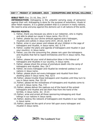 12
2025: The Landmark Year
DAY 7 FRIDAY 17 JANUARY, 2025 KIDNAPPING AND RITUAL KILLINGS
BIBLE TEXT: Exo. 21:16, Deu. 24:7
INTRODUCTION: Kidnapping is the unlawful carrying away of person(s)
against their will. Kidnapping is done for the purpose of extortions, rituals or
other fetish reasons. It is a global problem that is a concern in many nations.
We need to arise and pray against this demonic act in all nations of the world.
PRAYER POINTS:
1. Father, thank you because you alone is our redeemer, who is mighty
and able to plead our cause in Jesus name. Pro 23:11
2. Father; please lay your divine ambush against every kidnapper,
ritualists and cultists in Jesus name 2Chr. 20:22, Jos 8:7
3. Father, arise in your power and release all your children in the cage of
kidnappers and ritualist, in Jesus name. Act. 5:7-9
4. Father; scatter the plans and agenda of kidnappers and ritualist in (put
your country), in Jesus name.
5. Father; you are the consuming fire, please rain upon the kidnappers
and ritualists that fail to repent brimstones and fire in Jesus name. Psa.
11:6
6. Father; please let your wind of destruction blow in the hideout of
kidnappers and ritualists in our country, in Jesus name.
7. Father; please shoot the arrows of premature death into the camp of
kidnappers and ritualist. Deu. 24:7
8. Father; let every kidnapper and ritualist be rendered useless in our
nations in Jesus name.
9. Father; please pluck out every kidnapper and ritualist from their
dwelling place in Jesus name. Psa. 52:5
10. Father; please trouble these kidnappers and ritualists until they turn to
you in Jesus name. Psa. 55:19
11. Father; please let the wickedness of kidnappers and ritualists come to
an end in Jesus name. Psa. 7:9
12. Father; please deliver the captives out of the hand of the wicked
kidnappers and ritualist and set them free from the hand of the
terrible, in Jesus name. Jer. 15:21
13. Father; arise and arrest all those sponsoring kidnapping and ritual
killings in our nations in Jesus name.
14. Father; destroy the network of kidnappers and ritualists in our nations,
in Jesus name.
15. Father; please let the spirit of error fall upon every kidnapper and
ritualist in Jesus name.
 