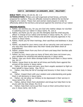 13
2025: The Landmark Year
DAY 8 SATURDAY 18 JANUARY, 2025 MILITARY
BIBLE TEXT: 2King 19:18-19, 20: 1-2
INTRODUCTION: Military are well organized armed forces, primarily
prepared for warfare. They are officially trained to defend the territorial
integrity of a nation. These men and women need prayers in order to
effectively defend the territory and prevail against the enemies of our nation
PRAYER POINTS:
1. Father, we worship you, for you are God who neither sleeps nor slumber
in watching over our nation in Jesus name. Ps. 121:2
2. Father, we thank you for you are the Almighty God the chief security
officer in charge of our nation and territory in Jesus name. Ps. 127:1-2
3. Father, thank you for the military and all other security agencies in my
nation in Jesus name.
4. Father, thank you for their trainings, their sacrifices and boldness in Jesus
name.
5. Father, we plead for your mercy over all our security men and women in
any way they have taken laws into their hands and fallen short of
expectations
6. Father; protect them from any form of harm and keep their families safe
in Jesus name.
7. Father; by Your mercy give as many of them who have not known you,
your salvation for physical and eternal security in Jesus name.
8. Father; may you never allow strange bullet to touch them in Jesus name.
Isa. 54:17.
9. Father; cause them to be alert at all times and fortify them against the
arrows of the enemy in Jesus name.
10. Father; be their eyes and ears, give them angelic assistant to fight on
their behalf in Jesus name. Psa. 91:11
11. Father, may they be full of courage and bravery in their duty in Jesus
name.
12. Father: Impart them with your wisdom and understanding and guide
them in all decisions in Jesus name.
13. Father; do not allow our military to be depressed in their service in
Jesus name Pro. 24:10
14. Father, deliver them from alcoholism and drugs but help them to be
drunk with the Holy Ghost. Pro 31:6
15. Father; help them not to put their trust on their ammunition but on
you in Jesus name. Act 4:29.
 