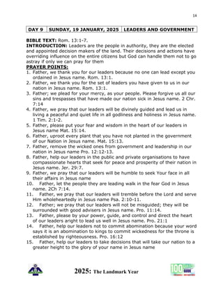 14
2025: The Landmark Year
DAY 9 SUNDAY, 19 JANUARY, 2025 LEADERS AND GOVERNMENT
BIBLE TEXT: Rom. 13:1-7.
INTRODUCTION: Leaders are the people in authority, they are the elected
and appointed decision makers of the land. Their decisions and actions have
overriding influence on the entire citizens but God can handle them not to go
astray if only we can pray for them
PRAYER POINTS:
1. Father, we thank you for our leaders because no one can lead except you
ordained in Jesus name. Rom. 13:1.
2. Father, we thank you for the set of leaders you have given to us in our
nation in Jesus name. Rom. 13:1.
3. Father; we plead for your mercy, as your people. Please forgive us all our
sins and trespasses that have made our nation sick in Jesus name. 2 Chr.
7:14
4. Father, we pray that our leaders will be divinely guided and lead us in
living a peaceful and quiet life in all godliness and holiness in Jesus name.
1 Tim. 2:1-2.
5. Father, please put your fear and wisdom in the heart of our leaders in
Jesus name Mat. 15:14.
6. Father, uproot every plant that you have not planted in the government
of our Nation in Jesus name. Mat. 15:13.
7. Father, remove the wicked ones from government and leadership in our
nation in Jesus name Pro. 12:12-13.
8. Father, help our leaders in the public and private organisations to have
compassionate hearts that seek for peace and prosperity of their nation in
Jesus name. Jer. 29:7.
9. Father, we pray that our leaders will be humble to seek Your face in all
their affairs in Jesus name
10. Father, let the people they are leading walk in the fear God in Jesus
name. 2Ch 7:14.
11. Father, we pray that our leaders will tremble before the Lord and serve
Him wholeheartedly in Jesus name Psa. 2:10-11.
12. Father; we pray that our leaders will not be misguided; they will be
surrounded with good advisers in Jesus name. Pro. 11:14.
13. Father, please by your power, guide, and control and direct the heart
of our leaders aright to lead us well in Jesus name. Pro. 21:1
14. Father, help our leaders not to commit abomination because your word
says it is an abomination to kings to commit wickedness for the throne is
established by righteousness. Pro. 16:12
15. Father, help our leaders to take decisions that will take our nation to a
greater height to the glory of your name in Jesus name
 