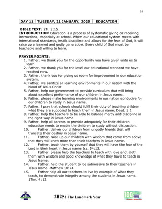 16
2025: The Landmark Year
DAY 11 TUESDAY, 21 JANUARY, 2025 EDUCATION
BIBLE TEXT: 2Ti. 2:15
INTRODUCTION: Education is a process of systematic giving or receiving
instructions, especially at school. When our educational system meets with
international standards, instils discipline and allows for the fear of God, it will
raise up a learned and godly generation. Every child of God must be
teachable and willing to learn.
PRAYER POINTS:
1. Father, we thank you for the opportunity you have given unto us to
learn.
2. Father, we thank you for the level our educational standard we have
reached now.
3. Father, thank you for giving us room for improvement in our education
system.
4. Father, we sanitize all learning environments in our nation with the
blood of Jesus Christ
5. Father, help our government to provide curriculum that will bring
about excellent performance of our children in Jesus name.
6. Father, please make learning environments in our nation conducive for
our children to study in Jesus name.
7. Father, l pray that schools should fulfil their duty of teaching children
what they are supposed to teach them in Jesus name. Deut. 5:1
8. Father, help the teachers to be able to balance mercy and discipline in
the right way in Jesus name.
9. Father, help all parents to provide adequately for their children
education needs to enable the children to study without distraction.
10. Father, deliver our children from ungodly friends that will
truncate their destiny in Jesus name.
11. Father, raise up our children with wisdom that come from above
that they will know more than their teachers in Jesus name.
12. Father, teach them by yourself that they will have the fear of the
Lord in their heart in Jesus name Isa. 54:13.
13. Father, please help the teachers to teach with love and, cloth
them with wisdom and good knowledge of what they have to teach in
Jesus Name.
14. Father, help the student to be submissive to their teachers in
Jesus name. Matthew 10:24
15. Father help all our teachers to live by example of what they
teach, to demonstrate integrity among the students in Jesus name.
1Tim. 4:12
 