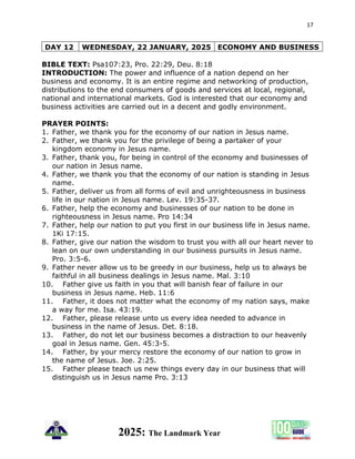 17
2025: The Landmark Year
DAY 12 WEDNESDAY, 22 JANUARY, 2025 ECONOMY AND BUSINESS
BIBLE TEXT: Psa107:23, Pro. 22:29, Deu. 8:18
INTRODUCTION: The power and influence of a nation depend on her
business and economy. It is an entire regime and networking of production,
distributions to the end consumers of goods and services at local, regional,
national and international markets. God is interested that our economy and
business activities are carried out in a decent and godly environment.
PRAYER POINTS:
1. Father, we thank you for the economy of our nation in Jesus name.
2. Father, we thank you for the privilege of being a partaker of your
kingdom economy in Jesus name.
3. Father, thank you, for being in control of the economy and businesses of
our nation in Jesus name.
4. Father, we thank you that the economy of our nation is standing in Jesus
name.
5. Father, deliver us from all forms of evil and unrighteousness in business
life in our nation in Jesus name. Lev. 19:35-37.
6. Father, help the economy and businesses of our nation to be done in
righteousness in Jesus name. Pro 14:34
7. Father, help our nation to put you first in our business life in Jesus name.
1Ki 17:15.
8. Father, give our nation the wisdom to trust you with all our heart never to
lean on our own understanding in our business pursuits in Jesus name.
Pro. 3:5-6.
9. Father never allow us to be greedy in our business, help us to always be
faithful in all business dealings in Jesus name. Mal. 3:10
10. Father give us faith in you that will banish fear of failure in our
business in Jesus name. Heb. 11:6
11. Father, it does not matter what the economy of my nation says, make
a way for me. Isa. 43:19.
12. Father, please release unto us every idea needed to advance in
business in the name of Jesus. Det. 8:18.
13. Father, do not let our business becomes a distraction to our heavenly
goal in Jesus name. Gen. 45:3-5.
14. Father, by your mercy restore the economy of our nation to grow in
the name of Jesus. Joe. 2:25.
15. Father please teach us new things every day in our business that will
distinguish us in Jesus name Pro. 3:13
 