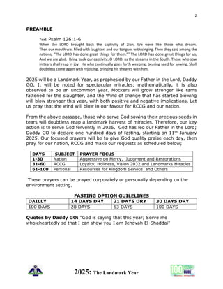 2
2025: The Landmark Year
PREAMBLE
Text: Psalm 126:1-6
When the LORD brought back the captivity of Zion, We were like those who dream.
Then our mouth was filled with laughter, and our tongues with singing. Then they said among the
nations, “The LORD has done great things for them.”3
The LORD has done great things for us,
And we are glad. Bring back our captivity, O LORD, as the streams in the South. Those who sow
in tears shall reap in joy. He who continually goes forth weeping, bearing seed for sowing, Shall
doubtless come again with rejoicing, bringing his sheaves with him.
2025 will be a Landmark Year, as prophesied by our Father in the Lord, Daddy
GO. It will be noted for spectacular miracles; mathematically, it is also
observed to be an uncommon year. Mockers will grow stronger like rams
fattened for the slaughter, and the Wind of change that has started blowing
will blow stronger this year, with both positive and negative implications. Let
us pray that the wind will blow in our favour for RCCG and our nation.
From the above passage, those who serve God sowing their precious seeds in
tears will doubtless reap a landmark harvest of miracles. Therefore, our key
action is to serve God fervently in 2025. God has led our Father in the Lord;
Daddy GO to declare one hundred days of fasting, starting on 11th January
2025. Our focused prayers will be to give God quality praise each day, then
pray for our nation, RCCG and make our requests as scheduled below;
DAYS SUBJECT PRAYER FOCUS
1-30 Nation Aggressive on Mercy, Judgment and Restorations
31-60 RCCG Loyalty, Holiness, Vision 2032 and Landmarks Miracles
61-100 Personal Resources for Kingdom Service and Others
These prayers can be prayed corporately or personally depending on the
environment setting.
FASTING OPTION GUILELINES
DAILLY 14 DAYS DRY 21 DAYS DRY 30 DAYS DRY
100 DAYS 28 DAYS 63 DAYS 100 DAYS
Quotes by Daddy GO: “God is saying that this year; Serve me
wholeheartedly so that I can show you I am Jehovah El-Shaddai”
 