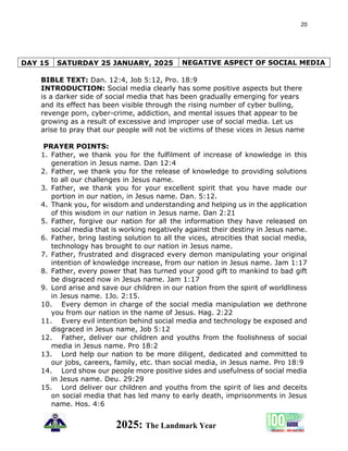 20
2025: The Landmark Year
DAY 15 SATURDAY 25 JANUARY, 2025 NEGATIVE ASPECT OF SOCIAL MEDIA
BIBLE TEXT: Dan. 12:4, Job 5:12, Pro. 18:9
INTRODUCTION: Social media clearly has some positive aspects but there
is a darker side of social media that has been gradually emerging for years
and its effect has been visible through the rising number of cyber bulling,
revenge porn, cyber-crime, addiction, and mental issues that appear to be
growing as a result of excessive and improper use of social media. Let us
arise to pray that our people will not be victims of these vices in Jesus name
PRAYER POINTS:
1. Father, we thank you for the fulfilment of increase of knowledge in this
generation in Jesus name. Dan 12:4
2. Father, we thank you for the release of knowledge to providing solutions
to all our challenges in Jesus name.
3. Father, we thank you for your excellent spirit that you have made our
portion in our nation, in Jesus name. Dan. 5:12.
4. Thank you, for wisdom and understanding and helping us in the application
of this wisdom in our nation in Jesus name. Dan 2:21
5. Father, forgive our nation for all the information they have released on
social media that is working negatively against their destiny in Jesus name.
6. Father, bring lasting solution to all the vices, atrocities that social media,
technology has brought to our nation in Jesus name.
7. Father, frustrated and disgraced every demon manipulating your original
intention of knowledge increase, from our nation in Jesus name. Jam 1:17
8. Father, every power that has turned your good gift to mankind to bad gift
be disgraced now in Jesus name. Jam 1:17
9. Lord arise and save our children in our nation from the spirit of worldliness
in Jesus name. 1Jo. 2:15.
10. Every demon in charge of the social media manipulation we dethrone
you from our nation in the name of Jesus. Hag. 2:22
11. Every evil intention behind social media and technology be exposed and
disgraced in Jesus name, Job 5:12
12. Father, deliver our children and youths from the foolishness of social
media in Jesus name. Pro 18:2
13. Lord help our nation to be more diligent, dedicated and committed to
our jobs, careers, family, etc. than social media, in Jesus name. Pro 18:9
14. Lord show our people more positive sides and usefulness of social media
in Jesus name. Deu. 29:29
15. Lord deliver our children and youths from the spirit of lies and deceits
on social media that has led many to early death, imprisonments in Jesus
name. Hos. 4:6
 