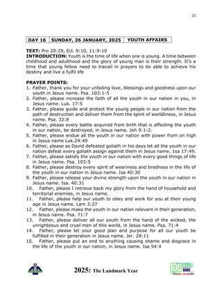 21
2025: The Landmark Year
DAY 16 SUNDAY, 26 JANUARY, 2025 YOUTH AFFAIRS
TEXT: Pro 20:29, Ecl. 9:10, 11:9-10
INTRODUCTION: Youth is the time of life when one is young. A time between
childhood and adulthood and the glory of young man is their strength. It’s a
time that young fellow need to travail in prayers to be able to achieve his
destiny and live a fulfil life
PRAYER POINTS:
1. Father, thank you for your unfailing love, blessings and goodness upon our
youth in Jesus name. Psa. 103:1-5
2. Father, please increase the faith of all the youth in our nation in you, in
Jesus name. Luk. 17:5
3. Father, please guide and protect the young people in our nation from the
path of destruction and deliver them from the spirit of worldliness, in Jesus
name. Psa. 32:8
4. Father, please every battle acquired from birth that is affecting the youth
in our nation, be destroyed, in Jesus name. Joh 9:1-2.
5. Father, please endue all the youth in our nation with power from on high
in Jesus name Luk.24:49
6. Father, please as David defeated goliath in his days let all the youth in our
nation defeat every goliath assign against them in Jesus name. 1sa 17:49.
7. Father, please satisfy the youth in our nation with every good things of life
in Jesus name. Psa. 103:5
8. Father, please destroy every spirit of weariness and tiredness in the life of
the youth in our nation in Jesus name. Isa 40:30
9. Father, please release your divine strength upon the youth in our nation in
Jesus name. Isa. 40:31
10. Father, please I retrieve back my glory from the hand of household and
territorial enemies, in Jesus name.
11. Father, please help our youth to obey and work for you at their young
age in Jesus name. Lam 3:27
12. Father, please make the youth in our nation relevant in their generation,
in Jesus name. Psa. 71:7
13. Father, please deliver all our youth from the hand of the wicked, the
unrighteous and cruel men of this world, in Jesus name. Psa. 71:4
14. Father, please let your good plan and purpose for all our youth be
fulfilled in their generation in Jesus name. Jer. 29:11
15. Father, please put an end to anything causing shame and disgrace in
the life of the youth in our nation, in Jesus name. Isa 54:4
 