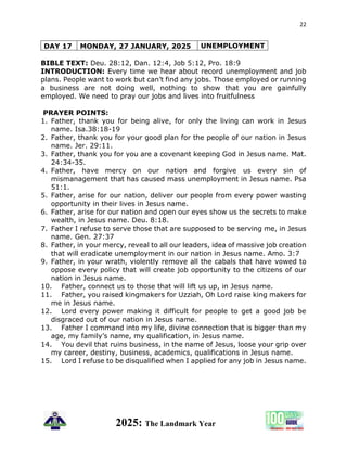 22
2025: The Landmark Year
DAY 17 MONDAY, 27 JANUARY, 2025 UNEMPLOYMENT
BIBLE TEXT: Deu. 28:12, Dan. 12:4, Job 5:12, Pro. 18:9
INTRODUCTION: Every time we hear about record unemployment and job
plans. People want to work but can’t find any jobs. Those employed or running
a business are not doing well, nothing to show that you are gainfully
employed. We need to pray our jobs and lives into fruitfulness
PRAYER POINTS:
1. Father, thank you for being alive, for only the living can work in Jesus
name. Isa.38:18-19
2. Father, thank you for your good plan for the people of our nation in Jesus
name. Jer. 29:11.
3. Father, thank you for you are a covenant keeping God in Jesus name. Mat.
24:34-35.
4. Father, have mercy on our nation and forgive us every sin of
mismanagement that has caused mass unemployment in Jesus name. Psa
51:1.
5. Father, arise for our nation, deliver our people from every power wasting
opportunity in their lives in Jesus name.
6. Father, arise for our nation and open our eyes show us the secrets to make
wealth, in Jesus name. Deu. 8:18.
7. Father I refuse to serve those that are supposed to be serving me, in Jesus
name. Gen. 27:37
8. Father, in your mercy, reveal to all our leaders, idea of massive job creation
that will eradicate unemployment in our nation in Jesus name. Amo. 3:7
9. Father, in your wrath, violently remove all the cabals that have vowed to
oppose every policy that will create job opportunity to the citizens of our
nation in Jesus name.
10. Father, connect us to those that will lift us up, in Jesus name.
11. Father, you raised kingmakers for Uzziah, Oh Lord raise king makers for
me in Jesus name.
12. Lord every power making it difficult for people to get a good job be
disgraced out of our nation in Jesus name.
13. Father I command into my life, divine connection that is bigger than my
age, my family’s name, my qualification, in Jesus name.
14. You devil that ruins business, in the name of Jesus, loose your grip over
my career, destiny, business, academics, qualifications in Jesus name.
15. Lord I refuse to be disqualified when I applied for any job in Jesus name.
 